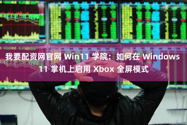 我要配资网官网 Win11 学院：如何在 Windows 11 掌机上启用 Xbox 全屏模式